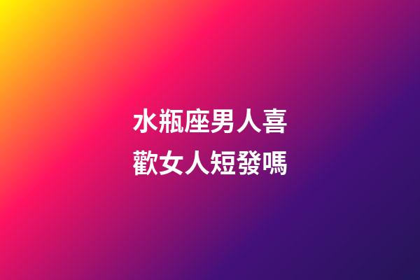 水瓶座男人喜歡女人短發嗎-第1張-星座運勢-玄機派