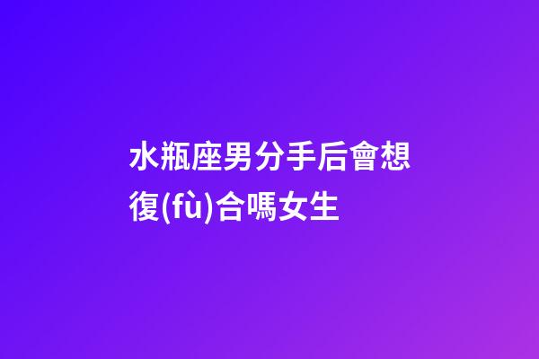 水瓶座男分手后會想復(fù)合嗎女生-第1張-星座運勢-玄機派