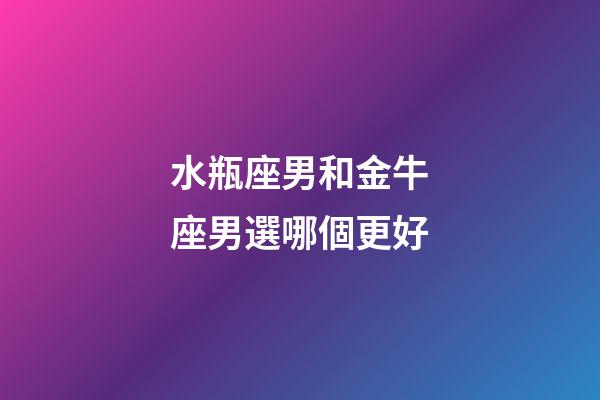 水瓶座男和金牛座男選哪個更好-第1張-星座運勢-玄機派