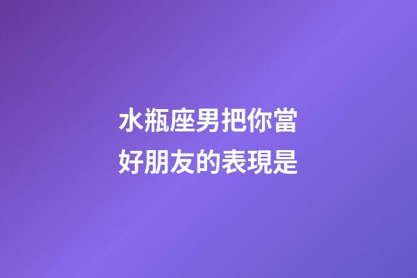 水瓶座男把你當好朋友的表現是-第1張-星座運勢-玄機派