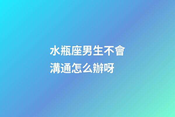 水瓶座男生不會溝通怎么辦呀-第1張-星座運勢-玄機派