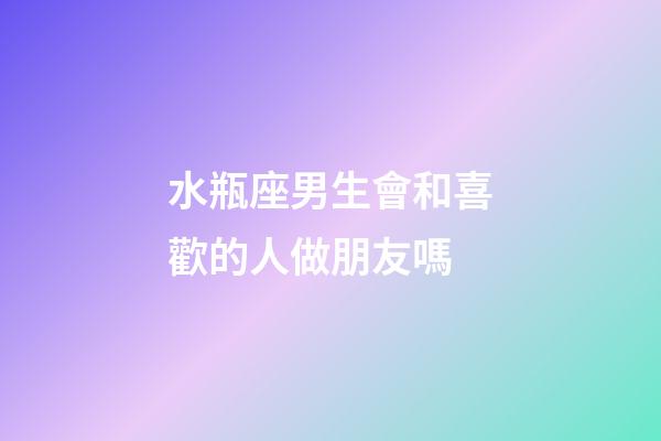 水瓶座男生會和喜歡的人做朋友嗎-第1張-星座運勢-玄機派
