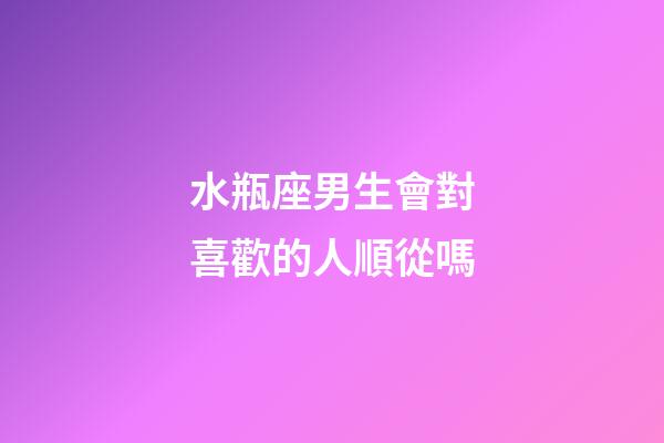 水瓶座男生會對喜歡的人順從嗎