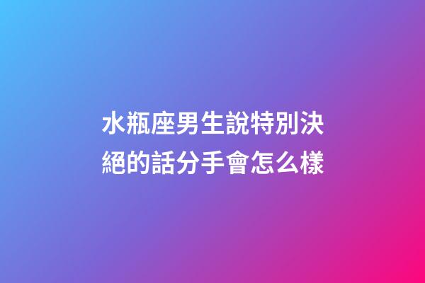 水瓶座男生說特別決絕的話分手會怎么樣-第1張-星座運勢-玄機派
