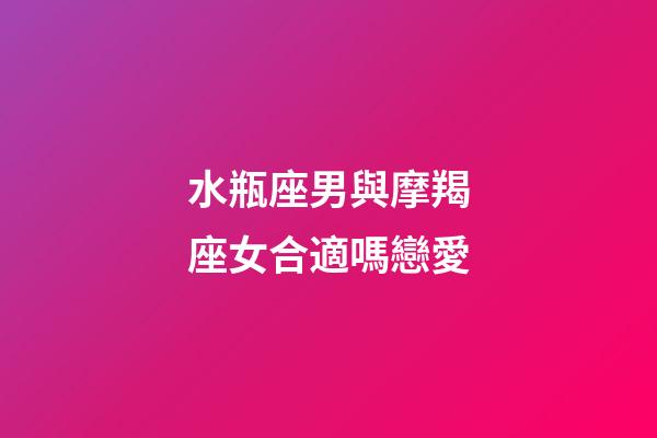 水瓶座男與摩羯座女合適嗎戀愛-第1張-星座運勢-玄機派