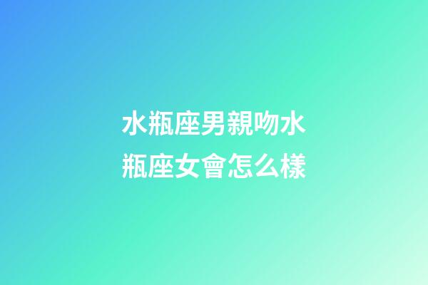 水瓶座男親吻水瓶座女會怎么樣-第1張-星座運勢-玄機派