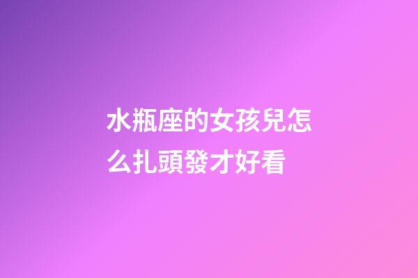 水瓶座的女孩兒怎么扎頭發才好看-第1張-星座運勢-玄機派