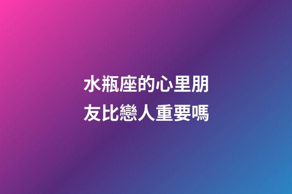 水瓶座的心里朋友比戀人重要嗎-第1張-星座運勢-玄機派