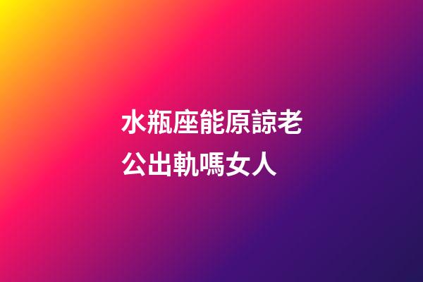 水瓶座能原諒老公出軌嗎女人-第1張-星座運勢-玄機派