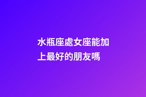 水瓶座處女座能加上最好的朋友嗎-第1張-星座運勢-玄機派