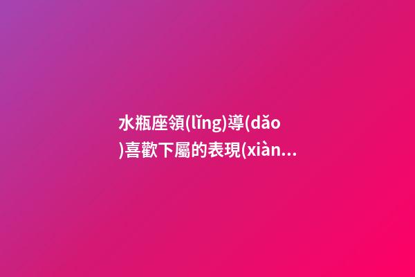 水瓶座領(lǐng)導(dǎo)喜歡下屬的表現(xiàn)-第1張-星座運(yùn)勢(shì)-玄機(jī)派