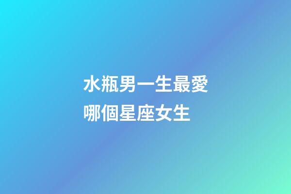 水瓶男一生最愛哪個星座女生-第1張-星座運勢-玄機派