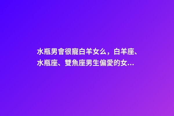水瓶男會很寵白羊女么，白羊座、水瓶座、雙魚座男生偏愛的女生類型-第1張-觀點-玄機派