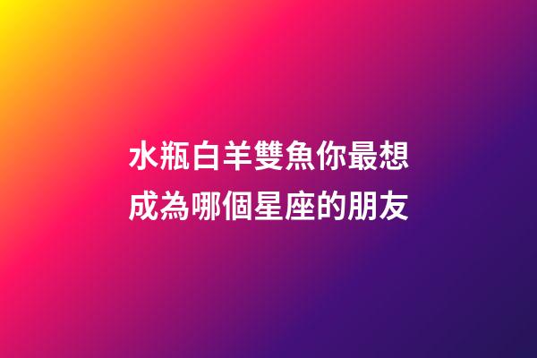 水瓶白羊雙魚你最想成為哪個星座的朋友-第1張-星座運勢-玄機派