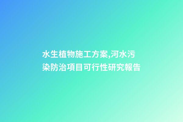 水生植物施工方案,河水污染防治項目可行性研究報告-第1張-觀點-玄機派