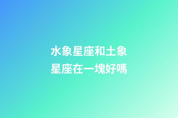 水象星座和土象星座在一塊好嗎-第1張-星座運勢-玄機派