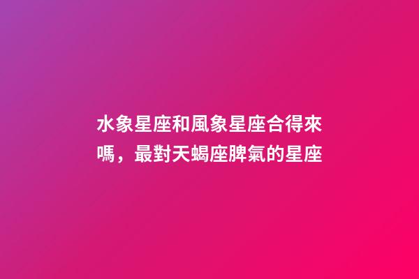 水象星座和風象星座合得來嗎，最對天蝎座脾氣的星座