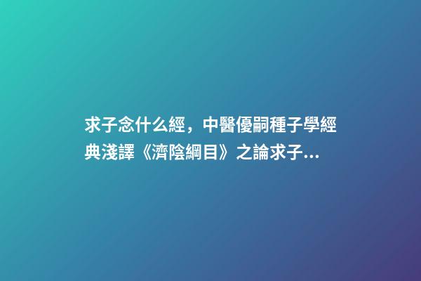 求子念什么經，中醫優嗣種子學經典淺譯《濟陰綱目》之論求子先調經(上)
