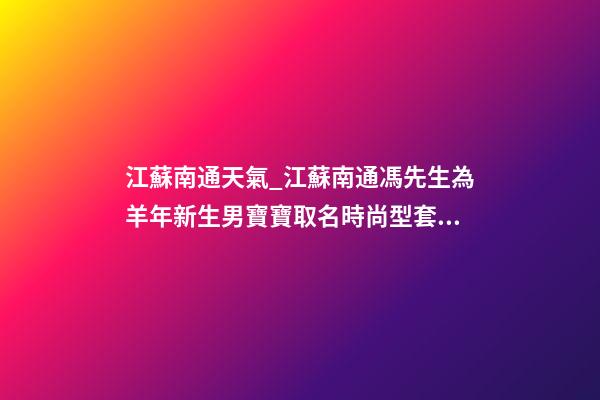 江蘇南通天氣_江蘇南通馮先生為羊年新生男寶寶取名時尚型套餐-第1張-公司起名-玄機派