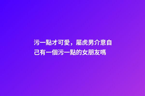 污一點才可愛，屬虎男介意自己有一個污一點的女朋友嗎