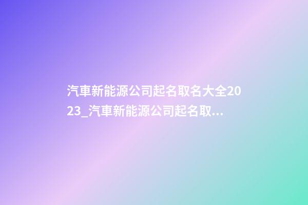 汽車新能源公司起名取名大全2023_汽車新能源公司起名取名大全2023雞年-第1張-公司起名-玄機派