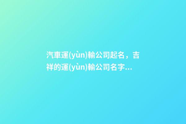 汽車運(yùn)輸公司起名，吉祥的運(yùn)輸公司名字大全-第1張-公司起名-玄機(jī)派