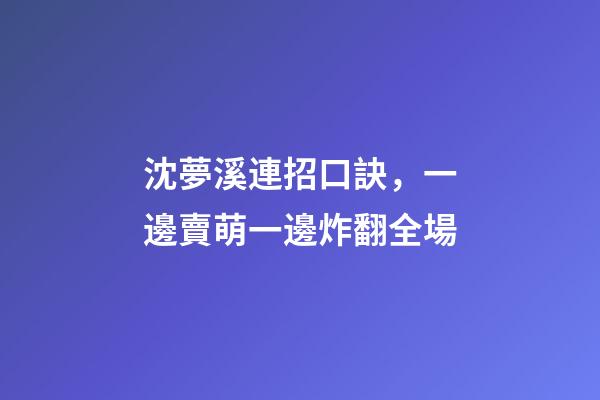 沈夢溪連招口訣，一邊賣萌一邊炸翻全場-第1張-觀點-玄機派