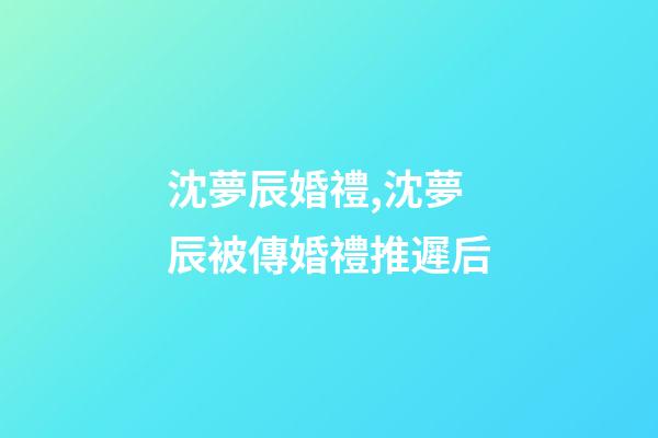 沈夢辰婚禮,沈夢辰被傳婚禮推遲后-第1張-觀點-玄機派