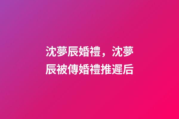 沈夢辰婚禮，沈夢辰被傳婚禮推遲后-第1張-觀點-玄機派