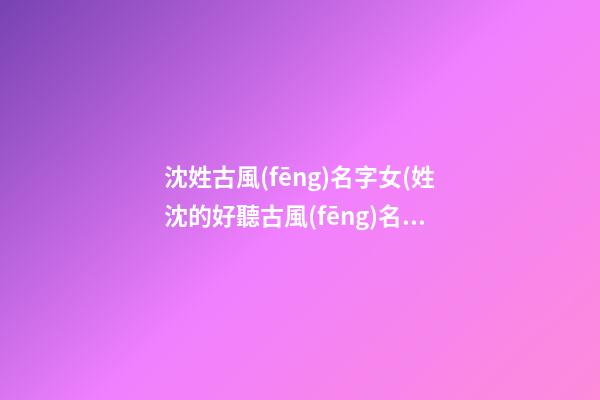 沈姓古風(fēng)名字女(姓沈的好聽古風(fēng)名字)