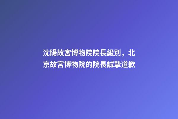 沈陽故宮博物院院長級別，北京故宮博物院的院長誠摯道歉-第1張-觀點-玄機派