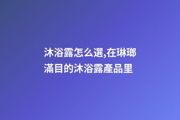 沐浴露怎么選,在琳瑯滿目的沐浴露產品里-第1張-觀點-玄機派