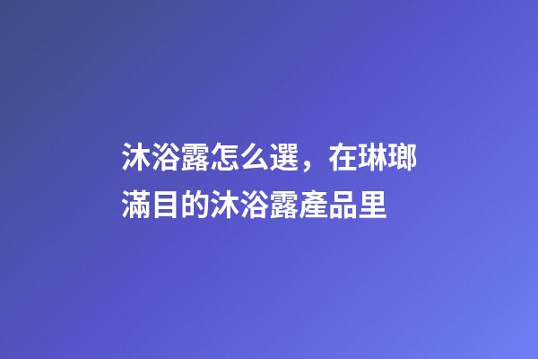 沐浴露怎么選，在琳瑯滿目的沐浴露產品里-第1張-觀點-玄機派
