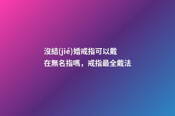 沒結(jié)婚戒指可以戴在無名指嗎，戒指最全戴法-第1張-觀點-玄機派