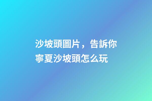 沙坡頭圖片，告訴你寧夏沙坡頭怎么玩-第1張-觀點-玄機派