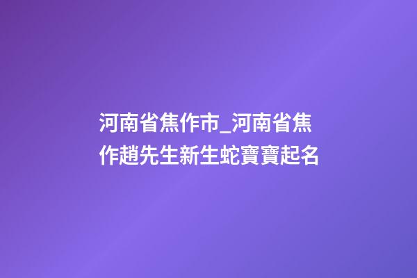 河南省焦作市_河南省焦作趙先生新生蛇寶寶起名-第1張-公司起名-玄機派