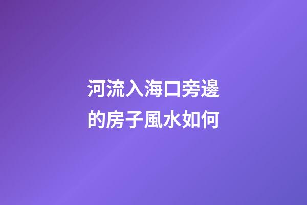 河流入海口旁邊的房子風水如何