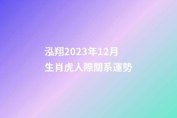 泓翔2023年12月生肖虎人際關系運勢