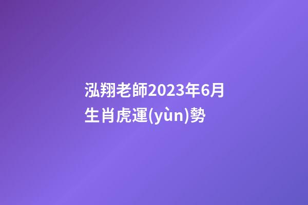 泓翔老師2023年6月生肖虎運(yùn)勢