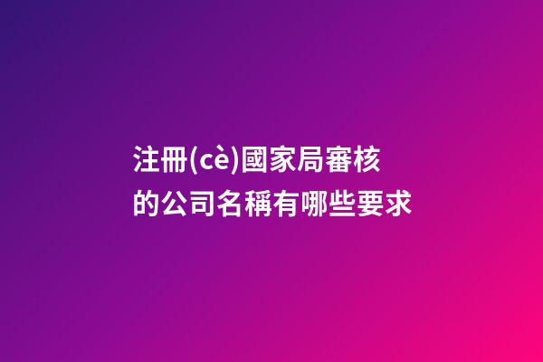 注冊(cè)國家局審核的公司名稱有哪些要求-第1張-公司起名-玄機(jī)派