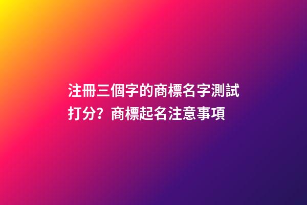 注冊三個字的商標名字測試打分？商標起名注意事項-第1張-商標起名-玄機派