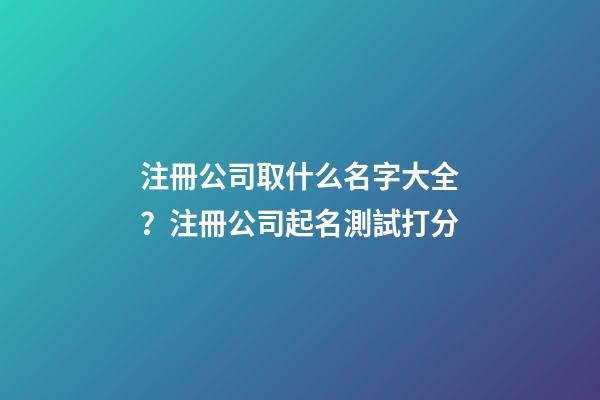 注冊公司取什么名字大全？注冊公司起名測試打分-第1張-公司起名-玄機派