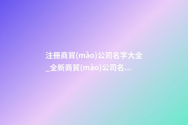 注冊商貿(mào)公司名字大全_全新商貿(mào)公司名字大全狗年-第1張-公司起名-玄機派
