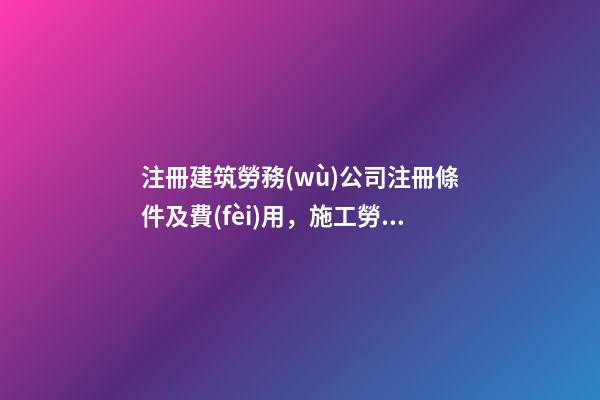 注冊建筑勞務(wù)公司注冊條件及費(fèi)用，施工勞務(wù)資質(zhì)辦理需要多少錢-第1張-觀點-玄機(jī)派