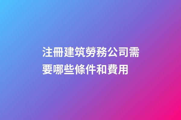 注冊建筑勞務公司需要哪些條件和費用