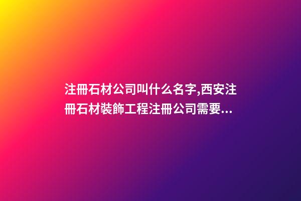 注冊石材公司叫什么名字,西安注冊石材裝飾工程注冊公司需要什么條件-第1張-觀點-玄機派