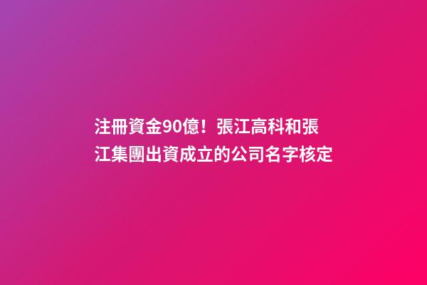 注冊資金90億！張江高科和張江集團出資成立的公司名字核定