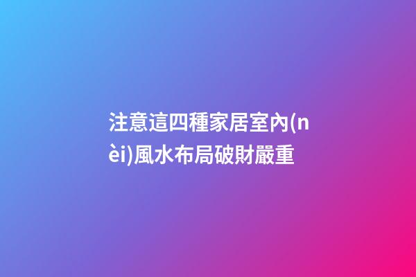注意這四種家居室內(nèi)風水布局破財嚴重