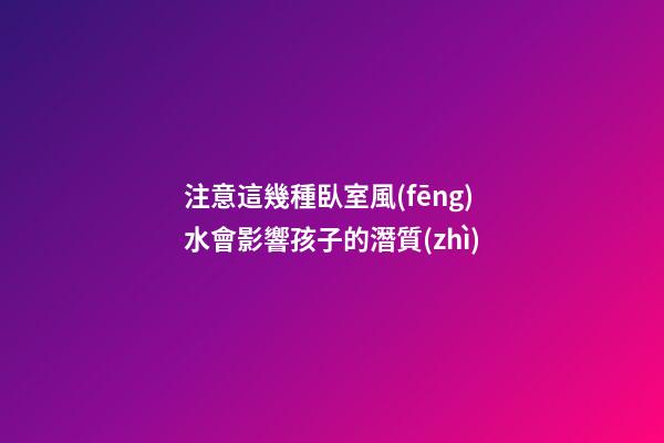 注意這幾種臥室風(fēng)水會影響孩子的潛質(zhì)