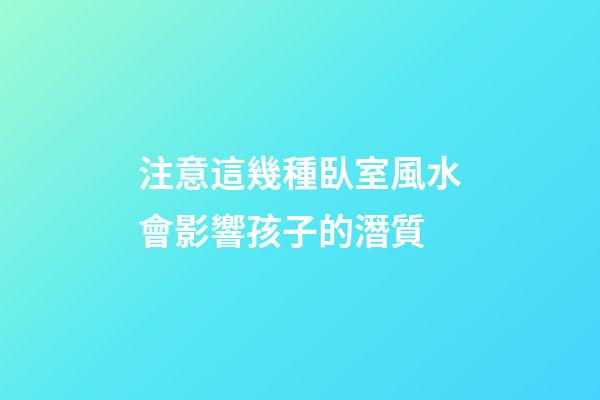 注意這幾種臥室風水會影響孩子的潛質